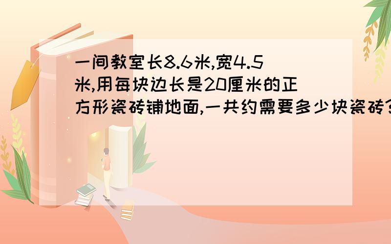 一间教室长8.6米,宽4.5米,用每块边长是20厘米的正方形瓷砖铺地面,一共约需要多少块瓷砖?