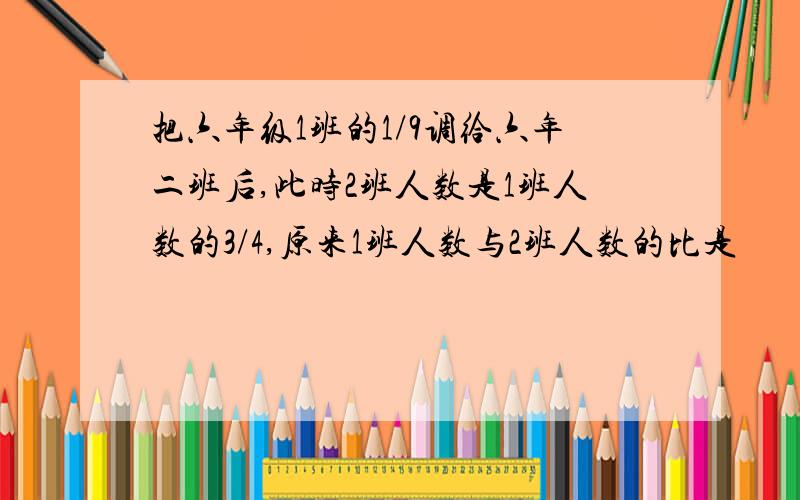 把六年级1班的1/9调给六年二班后,此时2班人数是1班人数的3/4,原来1班人数与2班人数的比是