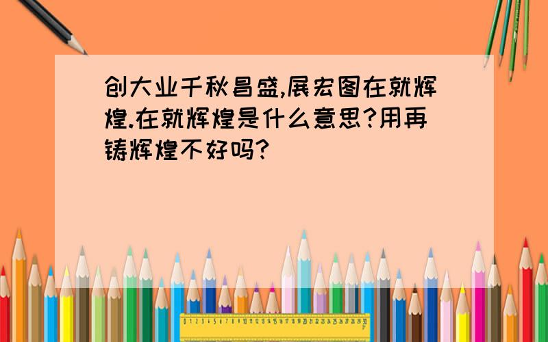 创大业千秋昌盛,展宏图在就辉煌.在就辉煌是什么意思?用再铸辉煌不好吗?