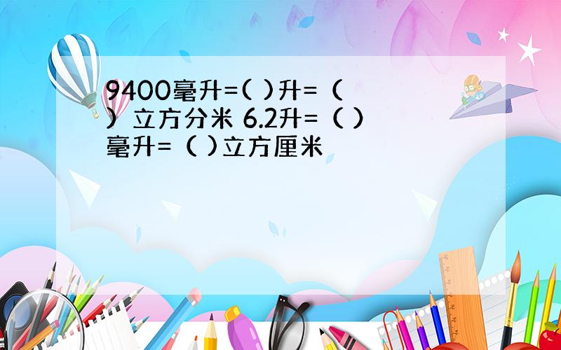 9400毫升=( )升=（ ）立方分米 6.2升=（ ）毫升=（ )立方厘米