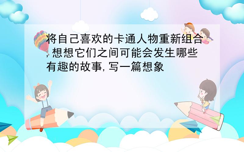 将自己喜欢的卡通人物重新组合,想想它们之间可能会发生哪些有趣的故事,写一篇想象