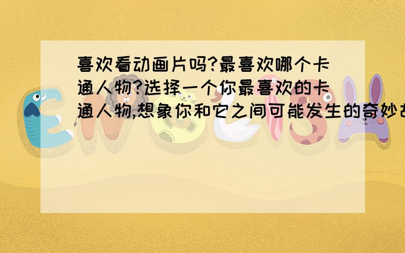 喜欢看动画片吗?最喜欢哪个卡通人物?选择一个你最喜欢的卡通人物,想象你和它之间可能发生的奇妙故事.