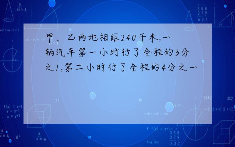 甲、乙两地相距240千米,一辆汽车第一小时行了全程的3分之1,第二小时行了全程的4分之一