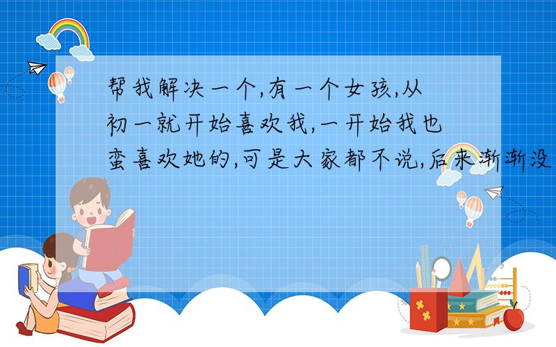 帮我解决一个,有一个女孩,从初一就开始喜欢我,一开始我也蛮喜欢她的,可是大家都不说,后来渐渐没了感觉,到了初二下学期,我