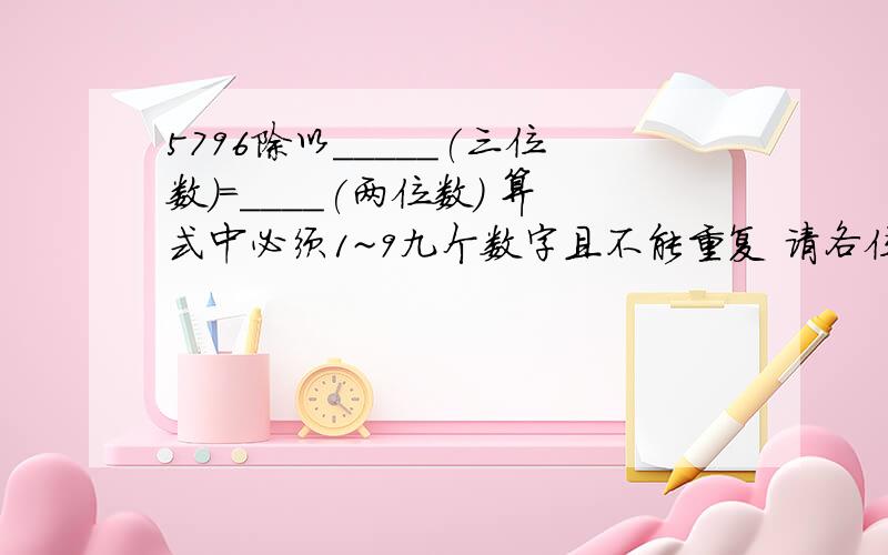 5796除以_____(三位数）=____(两位数） 算式中必须1~9九个数字且不能重复 请各位高手写出算法或方法