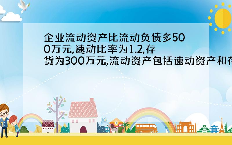 企业流动资产比流动负债多500万元,速动比率为1.2,存货为300万元,流动资产包括速动资产和存货.要求：