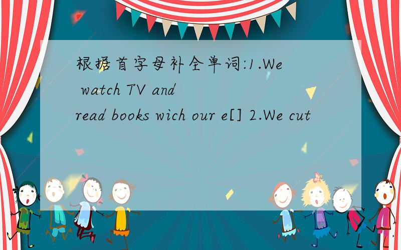 根据首字母补全单词:1.We watch TV and read books wich our e[] 2.We cut