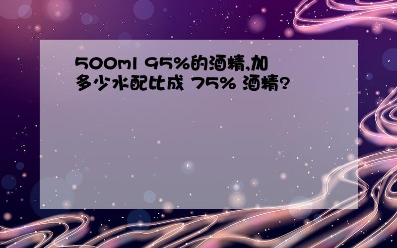 500ml 95%的酒精,加多少水配比成 75% 酒精?