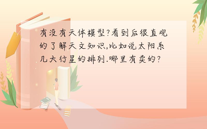 有没有天体模型?看到后很直观的了解天文知识,比如说太阳系几大行星的排列.哪里有卖的?