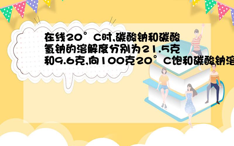 在线20°C时,碳酸钠和碳酸氢钠的溶解度分别为21.5克和9.6克,向100克20°C饱和碳酸钠溶