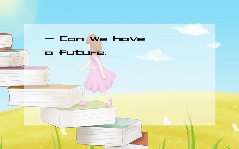 - Can we have a future.