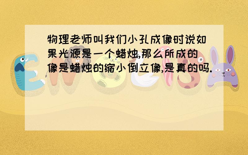 物理老师叫我们小孔成像时说如果光源是一个蜡烛,那么所成的像是蜡烛的缩小倒立像,是真的吗.