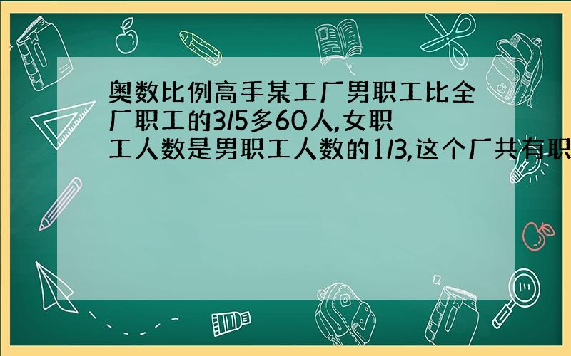 奥数比例高手某工厂男职工比全厂职工的3/5多60人,女职工人数是男职工人数的1/3,这个厂共有职工多少人?方程我会,但是