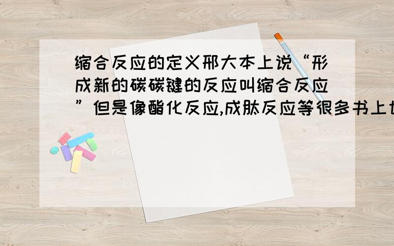 缩合反应的定义邢大本上说“形成新的碳碳键的反应叫缩合反应”但是像酯化反应,成肽反应等很多书上也把他们叫缩合反应,这不是有