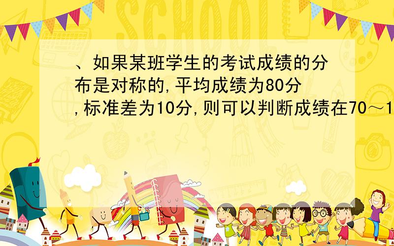 、如果某班学生的考试成绩的分布是对称的,平均成绩为80分,标准差为10分,则可以判断成绩在70～100分之间的比例大约为