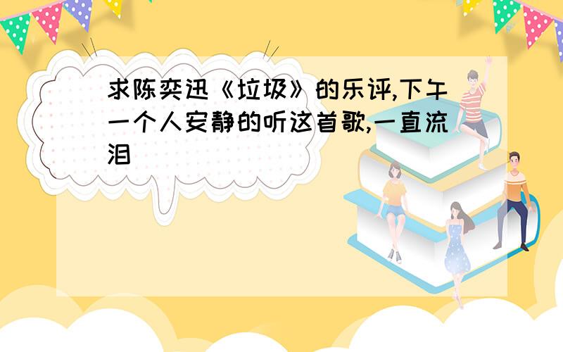 求陈奕迅《垃圾》的乐评,下午一个人安静的听这首歌,一直流泪