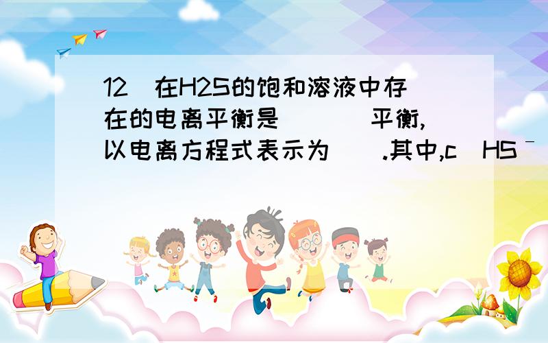 12．在H2S的饱和溶液中存在的电离平衡是　　 　平衡,以电离方程式表示为 ． .其中,c(HSˉ) c(S2ˉ),c