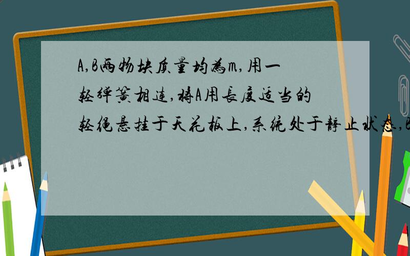 A,B两物块质量均为m,用一轻弹簧相连,将A用长度适当的轻绳悬挂于天花板上,系统处于静止状态,B物块恰好与水平桌面接触,