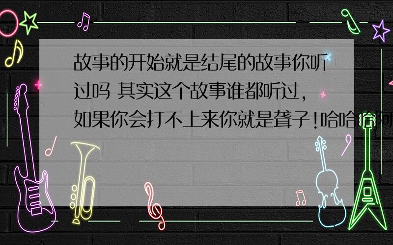 故事的开始就是结尾的故事你听过吗 其实这个故事谁都听过,如果你会打不上来你就是聋子!哈哈哈阿