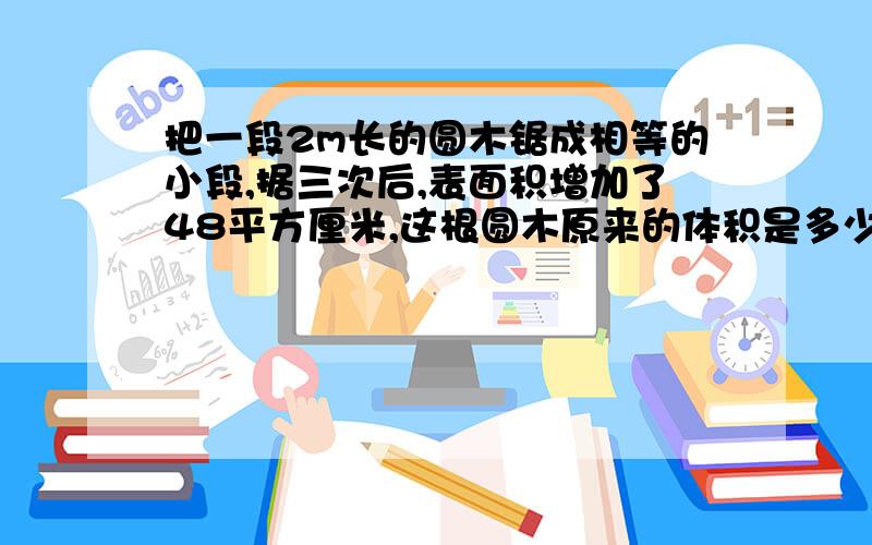 把一段2m长的圆木锯成相等的小段,据三次后,表面积增加了48平方厘米,这根圆木原来的体积是多少?