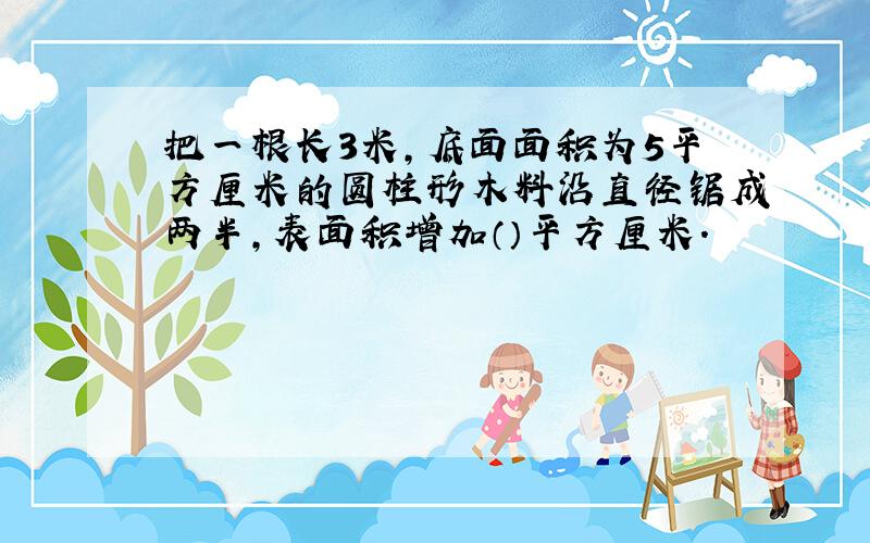 把一根长3米,底面面积为5平方厘米的圆柱形木料沿直径锯成两半,表面积增加（）平方厘米.