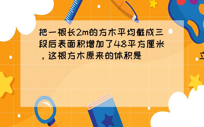 把一根长2m的方木平均截成三段后表面积增加了48平方厘米，这根方木原来的体积是______立方分米．