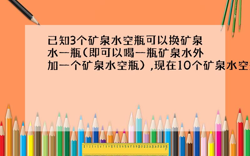 已知3个矿泉水空瓶可以换矿泉水一瓶(即可以喝一瓶矿泉水外加一个矿泉水空瓶）,现在10个矿泉水空瓶,最多