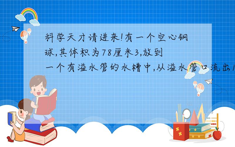 科学天才请进来!有一个空心钢球,其体积为78厘米3,放到一个有溢水管的水槽中,从溢水管口流出15.6厘米3的水,问这个空