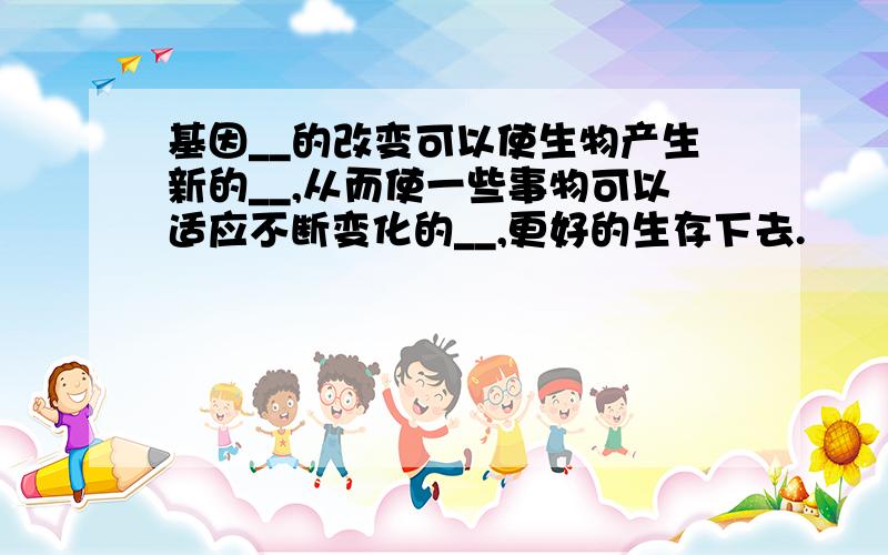 基因__的改变可以使生物产生新的__,从而使一些事物可以适应不断变化的__,更好的生存下去.