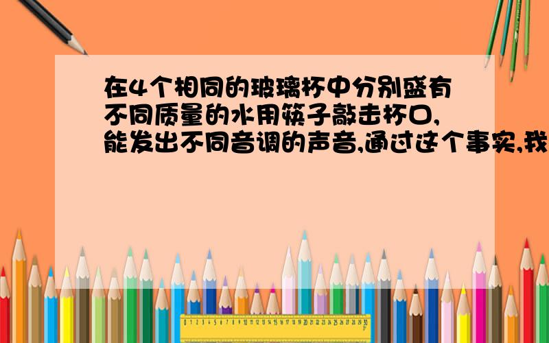 在4个相同的玻璃杯中分别盛有不同质量的水用筷子敲击杯口,能发出不同音调的声音,通过这个事实,我们可以提出这样的物理问题：