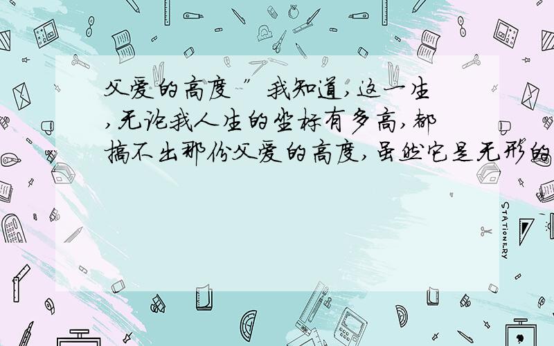 父爱的高度 ”我知道,这一生,无论我人生的坐标有多高,都搞不出那份父爱的高度,虽然它是无形的,可我心中有把尺啊!“你对这