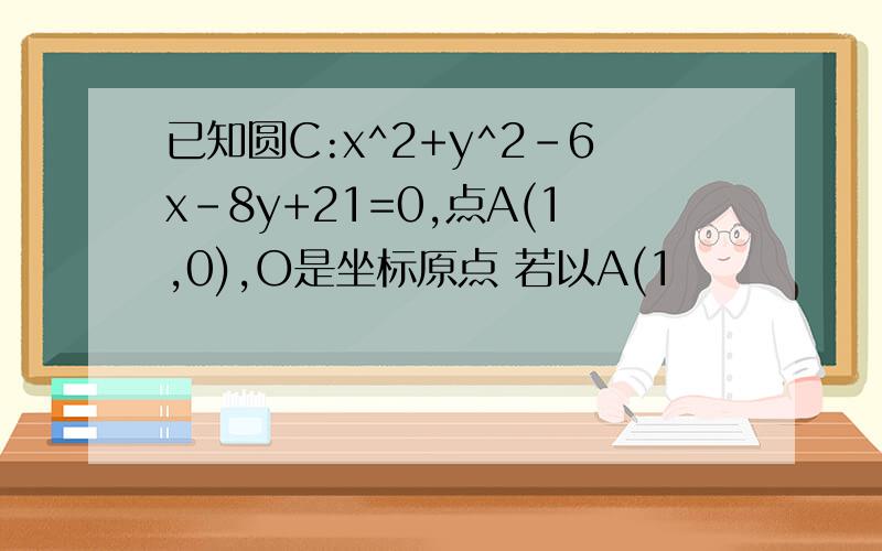 已知圆C:x^2+y^2-6x-8y+21=0,点A(1,0),O是坐标原点 若以A(1