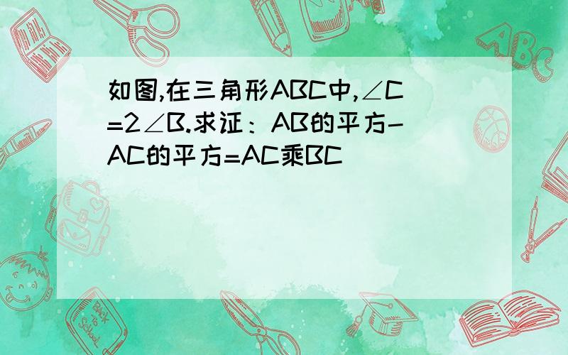 如图,在三角形ABC中,∠C=2∠B.求证：AB的平方-AC的平方=AC乘BC