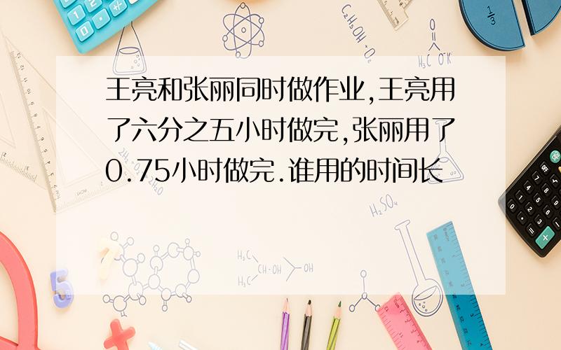 王亮和张丽同时做作业,王亮用了六分之五小时做完,张丽用了0.75小时做完.谁用的时间长