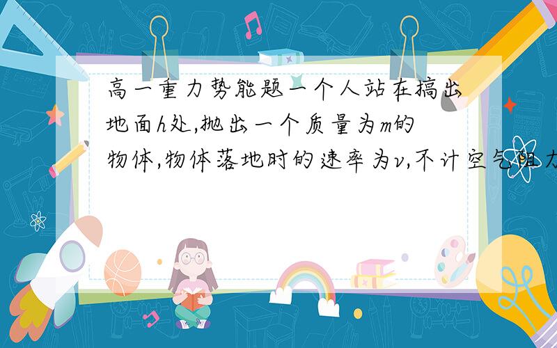 高一重力势能题一个人站在搞出地面h处,抛出一个质量为m的物体,物体落地时的速率为v,不计空气阻力,则人抛物体时对物体所做