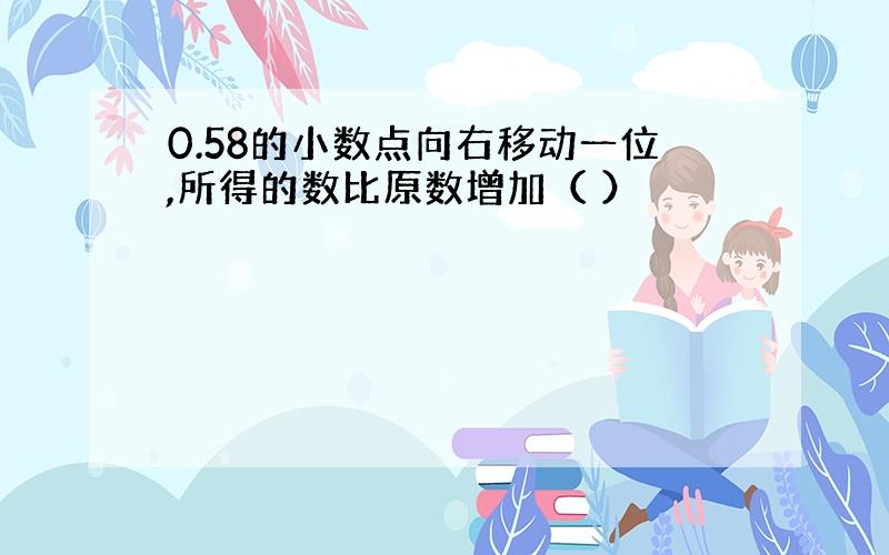 0.58的小数点向右移动一位,所得的数比原数增加（ ）