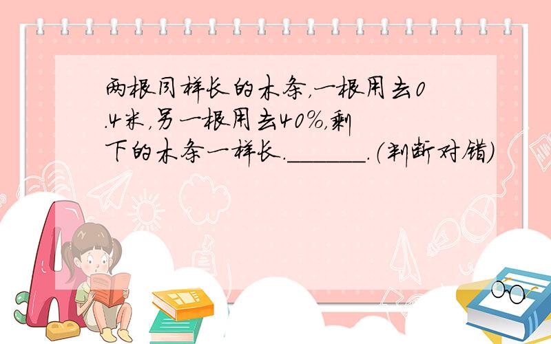 两根同样长的木条，一根用去0.4米，另一根用去40%，剩下的木条一样长．______．（判断对错）