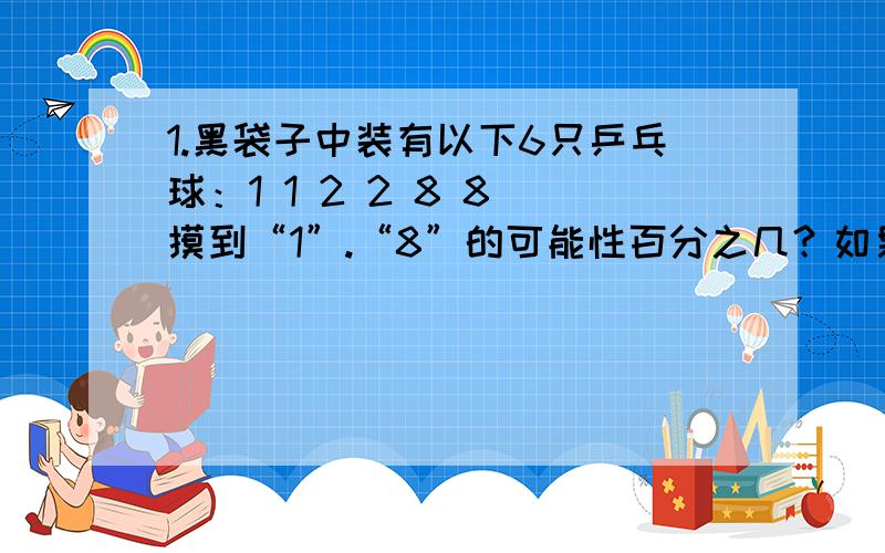 1.黑袋子中装有以下6只乒乓球：1 1 2 2 8 8 摸到“1”.“8”的可能性百分之几？如果一次摸出“1”.“8”.