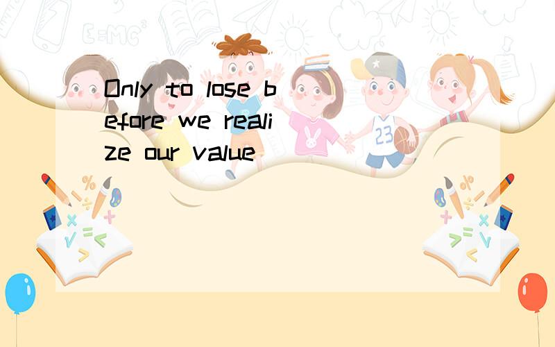 Only to lose before we realize our value