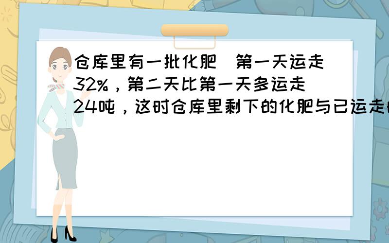 仓库里有一批化肥．第一天运走32%，第二天比第一天多运走24吨，这时仓库里剩下的化肥与已运走的化肥的比是1：4，仓库里还