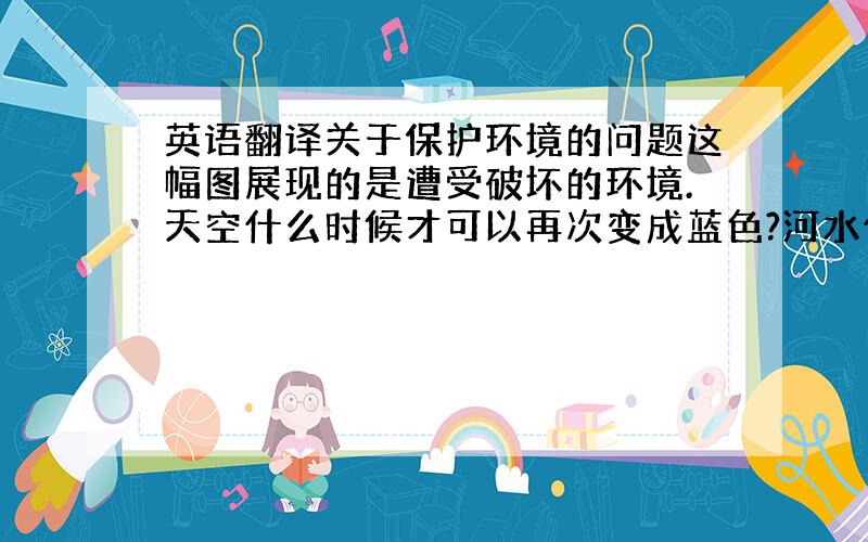 英语翻译关于保护环境的问题这幅图展现的是遭受破坏的环境.天空什么时候才可以再次变成蓝色?河水什么时候才可以再次清澈?空气