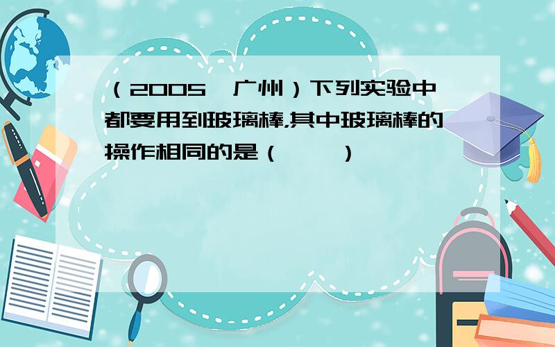 （2005•广州）下列实验中都要用到玻璃棒，其中玻璃棒的操作相同的是（　　）