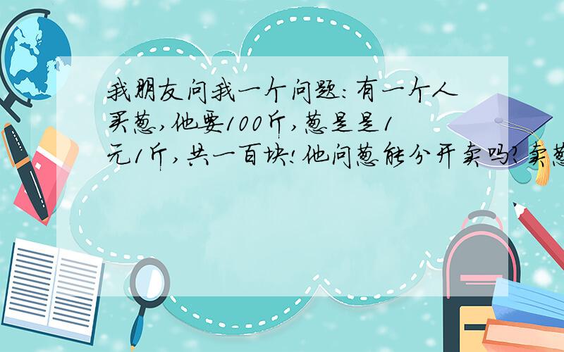 我朋友问我一个问题:有一个人买葱,他要100斤,葱是是1元1斤,共一百块!他问葱能分开卖吗?卖葱的人说