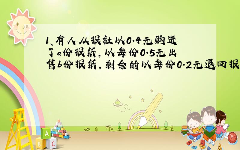 1、有人从报社以0.4元购进了a份报纸,以每份0.5元出售b份报纸,剩余的以每份0.2元退回报社,这个人卖报纸收入多少元