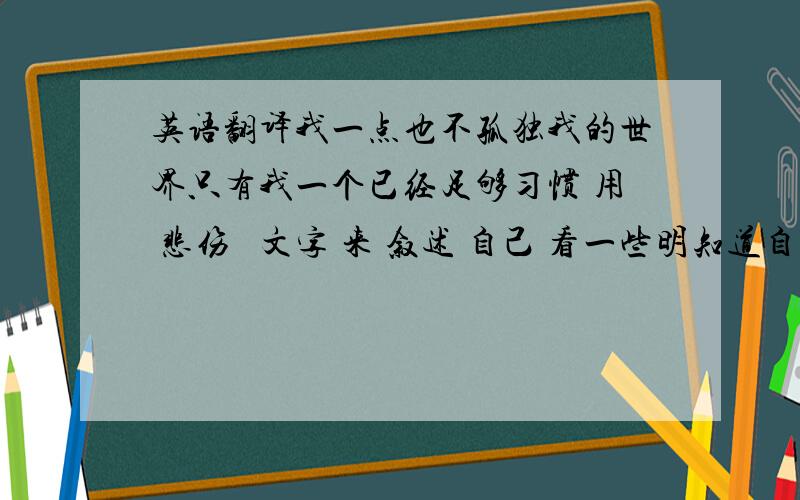 英语翻译我一点也不孤独我的世界只有我一个已经足够习惯 用 悲伤旳 文字 来 叙述 自己 看一些明知道自己看了要伤心的东西