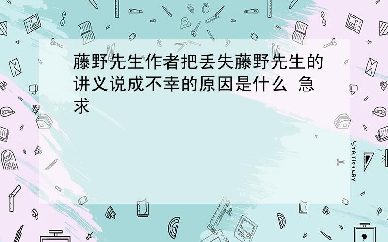 藤野先生作者把丢失藤野先生的讲义说成不幸的原因是什么 急求