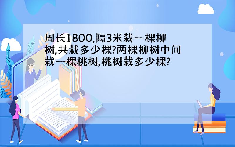 周长1800,隔3米栽一棵柳树,共栽多少棵?两棵柳树中间栽一棵桃树,桃树栽多少棵?