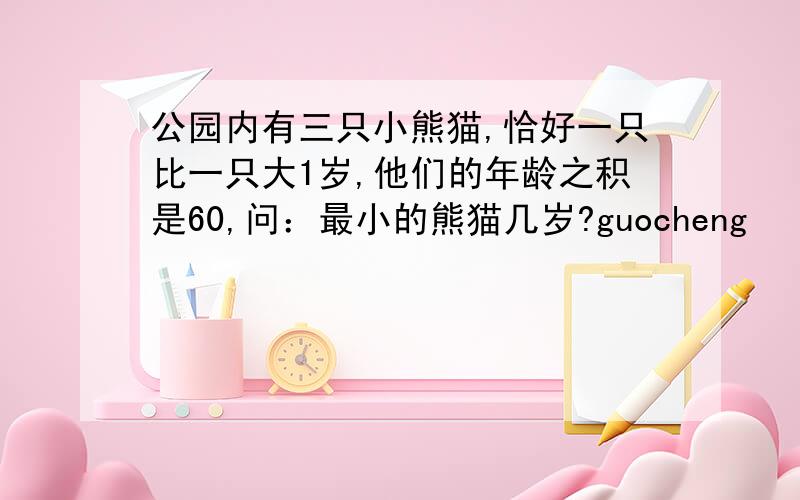 公园内有三只小熊猫,恰好一只比一只大1岁,他们的年龄之积是60,问：最小的熊猫几岁?guocheng