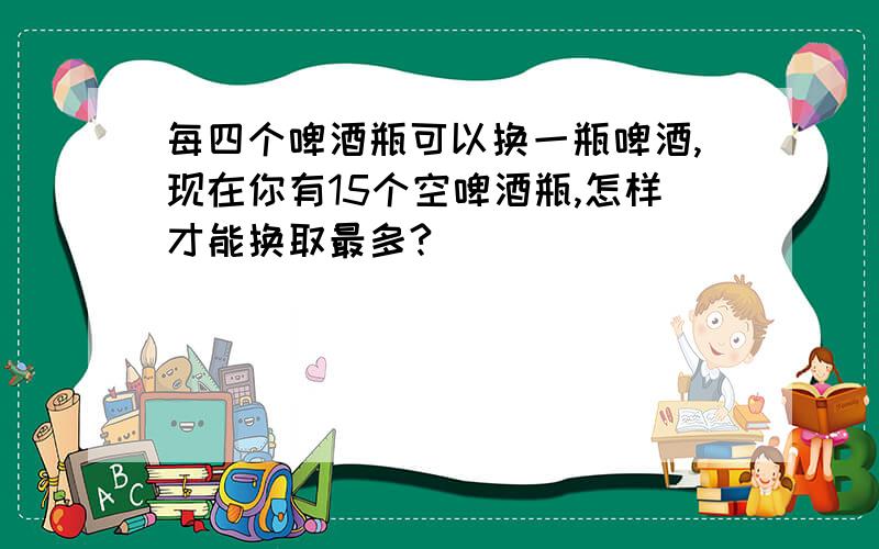 每四个啤酒瓶可以换一瓶啤酒,现在你有15个空啤酒瓶,怎样才能换取最多?