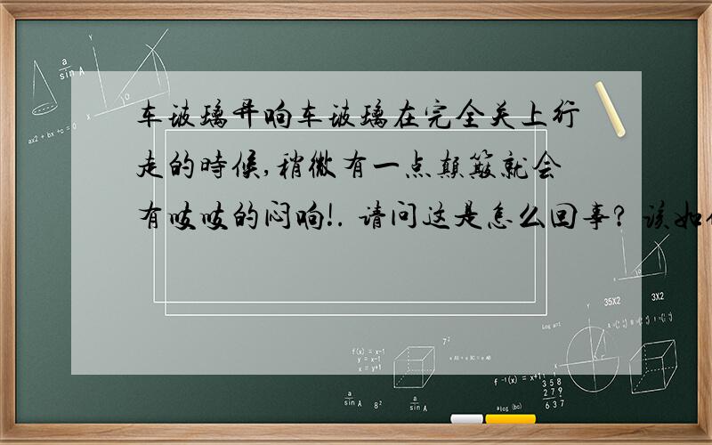 车玻璃异响车玻璃在完全关上行走的时候,稍微有一点颠簸就会有吱吱的闷响!. 请问这是怎么回事? 该如何解决?谢谢!